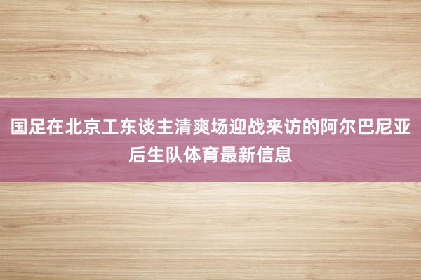 国足在北京工东谈主清爽场迎战来访的阿尔巴尼亚后生队体育最新信息